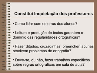 Constitui Inquietação dos professores
• Como lidar com os erros dos alunos?
• Leitura e produção de textos garantem o
domínio das regularidades ortográficas?
• Fazer ditados, cruzadinhas, preencher lacunas
resolvem problemas de ortografia?
• Deve-se, ou não, fazer trabalhos específicos
sobre regras ortográficas em sala de aula?
 