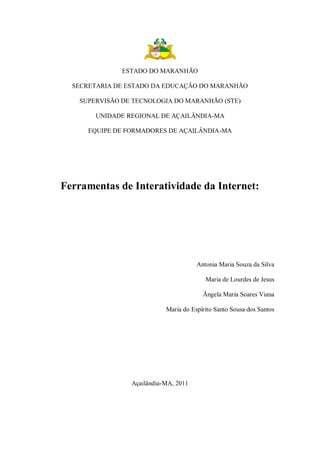 ESTADO DO MARANHÃO

  SECRETARIA DE ESTADO DA EDUCAÇÃO DO MARANHÃO

    SUPERVISÃO DE TECNOLOGIA DO MARANHÃO (STE)

        UNIDADE REGIONAL DE AÇAILÂNDIA-MA

      EQUIPE DE FORMADORES DE AÇAILÂNDIA-MA




Ferramentas de Interatividade da Internet:




                                       Antonia Maria Souza da Silva

                                          Maria de Lourdes de Jesus

                                         Ângela Maria Soares Viana

                            Maria do Espírito Santo Sousa dos Santos




                 Açailândia-MA, 2011
 