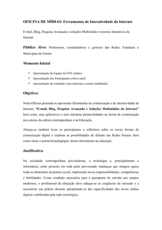 OFICINA DE MÍDIAS: Ferramentas de Interatividade da Internet

E-mail, Blog, Pesquisa Avançada e soluções Multimídia e recursos Interativos da
Internet.


Público Alvo: Professores, coordenadores e gestores das Redes: Estaduais e
Municipais de Ensino.


Momento Inicial

     Apresentação da Equipe do NTE (slides)
     Apresentação dos Participantes (slid e-mail)
     Apresentação do conteúdo e dos materiais a serem trabalhados


Objetivo:

Nesta Oficina pretende-se apresentar ferramentas de comunicação e de interatividade da
Internet, “E-mail, Blog, Pesquisa Avançada e Soluções Multimídias da Internet”
bem como, seus aplicativos e suas inúmeras potencialidades na forma de comunicação
nos setores da cultura contemporânea e na Educação.

Almeja-se também levar os participantes a refletirem sobre as novas formas de
comunicação digital e explorar as possibilidades de difusão nas Redes Sociais, bem
como situar o potencial pedagógico destas ferramentas na educação.


Justificativa

Na sociedade contemporânea pós-moderna, a tecnologia e, principalmente a
informática, estão presente em toda parte provocando mudanças que atingem quase
todas as dimensões da pratica social, implicando novas responsabilidades, competências
e habilidades. Como condição necessária para o passaporte de entrada nos tempos
modernos, o profissional da educação deve adéqua-se as exigências do mercado e a
reconstruir sua prática docente apropriando-se das especificidades das novas mídias
digitais viabilizadas pela rede tecnologica.
 