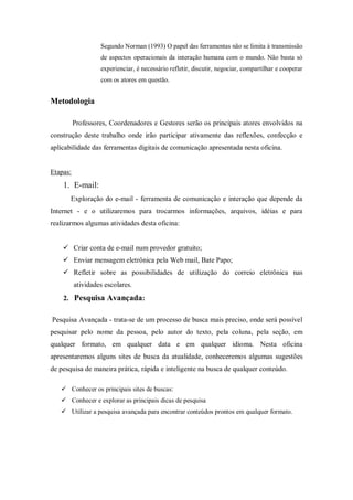 Segundo Norman (1993) O papel das ferramentas não se limita à transmissão
                   de aspectos operacionais da interação humana com o mundo. Não basta só
                   experienciar, é necessário refletir, discutir, negociar, compartilhar e cooperar
                   com os atores em questão.


Metodologia

          Professores, Coordenadores e Gestores serão os principais atores envolvidos na
construção deste trabalho onde irão participar ativamente das reflexões, confecção e
aplicabilidade das ferramentas digitais de comunicação apresentada nesta oficina.


Etapas:
    1. E-mail:
       Exploração do e-mail - ferramenta de comunicação e interação que depende da
Internet - e o utilizaremos para trocarmos informações, arquivos, idéias e para
realizarmos algumas atividades desta oficina:


     Criar conta de e-mail num provedor gratuito;
     Enviar mensagem eletrônica pela Web mail, Bate Papo;
     Refletir sobre as possibilidades de utilização do correio eletrônica nas
          atividades escolares.
    2. Pesquisa Avançada:


Pesquisa Avançada - trata-se de um processo de busca mais preciso, onde será possível
pesquisar pelo nome da pessoa, pelo autor do texto, pela coluna, pela seção, em
qualquer formato, em qualquer data e em qualquer idioma. Nesta oficina
apresentaremos alguns sites de busca da atualidade, conheceremos algumas sugestões
de pesquisa de maneira prática, rápida e inteligente na busca de qualquer conteúdo.

    Conhecer os principais sites de buscas:
    Conhecer e explorar as principais dicas de pesquisa
    Utilizar a pesquisa avançada para encontrar conteúdos prontos em qualquer formato.
 