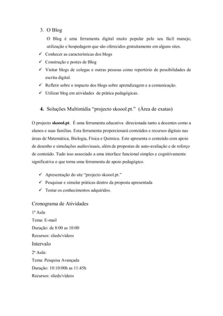 3. O Blog
           O Blog é uma ferramenta digital muito popular pelo seu fácil manejo,
           utilização e hospedagem que são oferecidos gratuitamente em alguns sites.
    Conhecer as características dos blogs
    Construção e postes de Blog
    Visitar blogs de colegas e outras pessoas como repertório de possibilidades de
          escrita digital.
    Refletir sobre o impacto dos blogs sobre aprendizagem e a comunicação.
    Utilizar blog em atividades de prática pedagógicas.


    4. Soluções Multimídia “projecto skoool.pt.” (Área de exatas)

O projecto skoool.pt. É uma ferramenta educativa direcionada tanto a docentes como a
alunos e suas famílias. Esta ferramenta proporcionará conteúdos e recursos digitais nas
áreas de Matemática, Biologia, Física e Química. Este apresenta o conteúdo com apoio
de desenho e simulações audiovisuais, além de propostas de auto-avaliação e de reforço
de conteúdo. Tudo isso associado a uma interface funcional simples e cognitivamente
significativa o que torna uma ferramenta de apoio pedagógico.

    Apresentação do site “projecto skoool.pt.”
    Pesquisar e simular práticas dentro da proposta apresentada
    Testar os conhecimentos adquiridos.


Cronograma de Atividades
1ª Aula
Tema: E-mail
Duração: de 8:00 as 10:00
Recursos: slieds/vídeos
Intervalo
2ª Aula:
Tema: Pesquisa Avançada
Duração: 10:10:00h as 11:45h
Recursos: slieds/vídeos
 