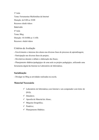3ª Aula
Tema: Ferramentas Multimídias da Internet
Duração: de 8:00 as 10:00
Recursos slieds/vídeos
Intervalo
4ª Aula
Tema: Blog
Duração: 10:10:00h as 11:45h
Recursos: slieds/vídeos


Critérios de Avaliação
- Envolvimento e interesse dos alunos nas diversas fases do processo de aprendizagem;
- Participação nas diversas fases do projeto;
- Devolutivas durante o debate e elaboração das frases;
- Planejamento didático/pedagógico de uma aula ou projeto pedagógico, utilizando uma
ferramenta digital da Internet no Laboratório de Informática.


Socialização
- Divulgar no Blog as atividades realizadas na escola.


Material Necessário

             Laboratório de Informática com Internet e um computador com leitor de
               DVD;
             Datashow;
             Apostila do Material do Aluno;
             Máquina fotográfica;
             Pendrive;
             Planejamento Didático.
 