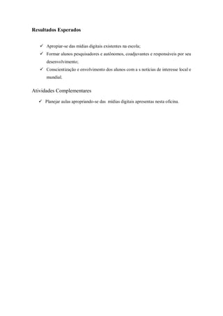 Resultados Esperados


    Apropiar-se das mídias digitais existentes na escola;
    Formar alunos pesquisadores e autônomos, coadjuvantes e responsáveis por seu
      desenvolvimento;
    Conscientização e envolvimento dos alunos com a s notícias de interesse local e
      mundial.


Atividades Complementares

   Planejar aulas apropriando-se das mídias digitais apresentas nesta oficina.
 