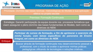 PROGRAMA DE AÇÃO
Prioridade: Dominio das bases teóricas metodológicas do Modelo e sua aplicação
efetiva no projeto escolar
Premissa: Formação Continuada
Estratégia: Garantir participação da equipe docente nos processos formativos que
visem assegurar o pleno domínio das bases fundamentais do Modelo, bem como as
diretrizes do NEM;
Participar de cursos de formação, a fim de aprimorar o exercício de
minha função, com temas específicos do panorama de Ensino
Integral, em como as diretrizes do NEM.
Buscar através de formação continuada meu desenvolvimento pessoal e
profissional, com o intuito de avaliar e aprimorar minhas práticas
pedagógicas utilizando de tecnologias e soluções criativas..
Enfoque:
 