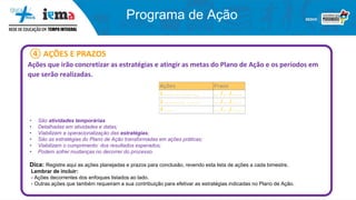 Programa de Ação
④ AÇÕES E PRAZOS
Ações que irão concretizar as estratégias e atingir as metas do Plano de Ação e os períodos em
que serão realizadas.
• São atividades temporárias
• Detalhadas em atividades e datas;
• Viabilizam a operacionalização das estratégias;
• São as estratégias do Plano de Ação transformadas em ações práticas;
• Viabilizam o cumprimento dos resultados esperados;
• Podem sofrer mudanças no decorrer do processo.
Dica: Registre aqui as ações planejadas e prazos para conclusão, revendo esta lista de ações a cada bimestre.
Lembrar de incluir:
- Ações decorrentes dos enfoques listados ao lado.
- Outras ações que também requeiram a sua contribuição para efetivar as estratégias indicadas no Plano de Ação.
 