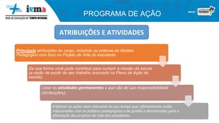 PROGRAMA DE AÇÃO
ATRIBUIÇÕES E ATIVIDADES
Principais atribuições do cargo, incluindo as práticas do Modelo
Pedagógico com foco no Projeto de Vida do estudante;
De que forma você pode contribuir para cumprir a missão da escola
(a razão de existir do seu trabalho ancorado no Plano de Ação da
escola);
Listar as atividades permanentes e que são de sua responsabilidade
(atribuições);
Enfatizar as ações mais relevante do seu tempo que, efetivamente estão
relacionadas com as práticas pedagógicas e de gestão e direcionadas para a
efetivação dos projetos de vida dos estudantes.
 