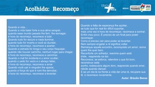 Acolhida: Recomeço
Quando a vida…
Quando a vida bater forte e sua alma sangrar,
quando esse mundo pesado lhe ferir, lhe esmagar,
é hora do recomeço, recomece a lutar.
Quando tudo for escuro e nada iluminar,
quando tudo for incerto e você só duvidar,
é hora do recomeço, recomece a acertar.
Quando a estrada for longa e seu corpo fraquejar,
quando não houver caminho, nenhum lugar para chegar,
é hora do recomeço, recomece a caminhar.
Quando o mal for evidente e o amor ocultar,
quando o peito for vazio e o abraço faltar,
é hora do recomeço, recomece a amar
Quando você cair e ninguém lhe aparar,
quando a força do que é ruim lhe derrubar,
é hora do recomeço, recomece a levantar.
Quando a falta de esperança lhe açoitar,
se tudo que for real for difícil suportar,
mais uma vez é hora de recomeçar, recomece a sonhar.
Enfim meu povo. É preciso de um final para poder
recomeçar.
Como é preciso cair para poder se levantar.
Nem sempre engatar a ré significa voltar.
Remarque aquele encontro, reconquiste um amor, reúna
quem lhe quer bem.
Reconforte um sofredor, reanime quem está
triste, reaprenda na dor.
Recomece, se esforce, relembre o que foi bom,
reconstrua cada
sonho, redescubra algum dom, reaprenda quando errar,
rebole quando dançar.
E se um dia lá na frente a vida der uma ré, recupere sua
fé e recomece novamente.
Autor: Bráulio Bessa
 