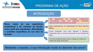 PROGRAMA DE AÇÃO
INTRODUÇÃO
Breve relato da sua experiência
profissional e do contexto da escola,
como perfil dos estudantes, dificuldades
e questões específicas da sua área de
atuação.
Um diagnóstico da realidade profissional
comentando sobre sua trajetória realizada,
descrevendo brevemente seu perfil.
Suas expectativas na implantação do Novo Ensino
Médio.
Como pretende, com seus saberes e história.
Contribuir para o sucesso do jovem e seu Projeto de
Vida.
E como pretende atuar para o atingir as metas do
Plano de Ação da Escola.
Mediante o exposto, a sua introdução muda no decorrer dos anos?
 