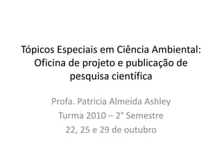 Tópicos Especiais em Ciência Ambiental:
Oficina de projeto e publicação de
pesquisa científica
Profa. Patricia Almeida Ashley
Turma 2010 – 2° Semestre
22, 25 e 29 de outubro
 