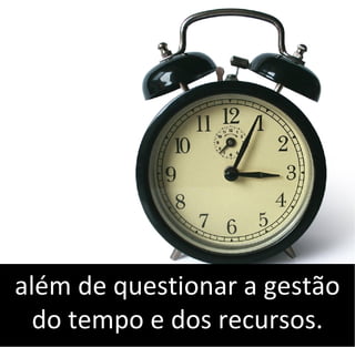 além de questionar a gestão
do tempo e dos recursos.
 