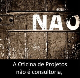A Oficina de Projetos
não é consultoria,
 