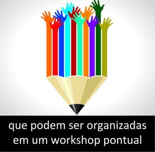 que podem ser organizadas
em um workshop pontual
 