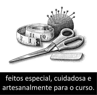 feitos especial, cuidadosa e
artesanalmente para o curso.
 