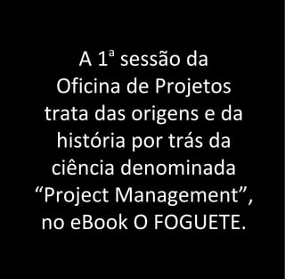 A 1a
sessão da
Oficina de Projetos
trata das origens e da
história por trás da
ciência denominada
“Project Management”,
no eBook O FOGUETE.
 
