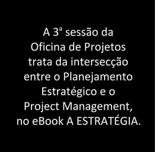 A 3a
sessão da
Oficina de Projetos
trata da intersecção
entre o Planejamento
Estratégico e o
Project Management,
no eBook A ESTRATÉGIA.
 