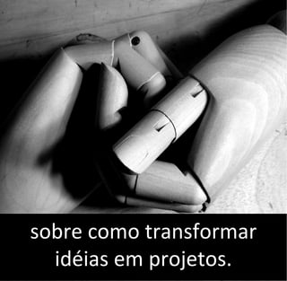 sobre como transformar
idéias em projetos.
 