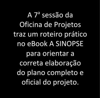 A 7a
sessão da
Oficina de Projetos
traz um roteiro prático
no eBook A SINOPSE
para orientar a
correta elaboração
do plano completo e
oficial do projeto.
 