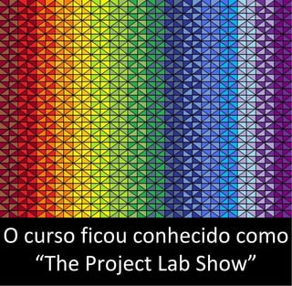 O curso ficou conhecido como
“The Project Lab Show”
 