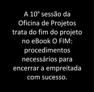 A 10a
sessão da
Oficina de Projetos
trata do fim do projeto
no eBook O FIM:
procedimentos
necessários para
encerrar a empreitada
com sucesso.
 