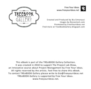 Created and Produced by Bia Simonassi
Images by Deviantart.com
Promoted by FreeYourIdeas.net
Find more at TreeBookGallery.blogspot.com
Free Your Ideas
www.freeyourideas.net
This eBook is part of the TREeBOOK Gallery Collection.
It was created in 2010 to support The Project Lab Show,
an innovatice course about Project Management by Free Your Ideas.
All rights reserved by the artists. Feel free to share this eBook.
To contact TREeBOOK Gallery please write to bia@freeyourideas.net
TREeBOOK Gallery is supported by Free Your Ideas.
www.freeyourideas.net.
 