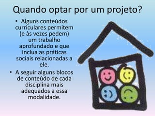 Quando optar por um projeto?Alguns conteúdos curriculares permitem (e às vezes pedem) um trabalho aprofundado e que inclua as práticas sociais relacionadas a ele. A seguir alguns blocos de conteúdo de cada disciplina mais adequados a essa modalidade.