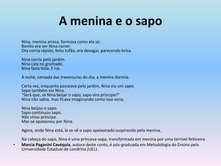 A menina e o sapo	Nina, menina airosa, formosa como ela só. Bonito era ver Nina correr. Ora corria rápido, feito tufão, ora devagar, parecendo brisa. Nina corria pelo jardim. Nina caía no gramado. Nina fazia folia. E ria. À noite, cansada das travessuras do dia, a menina dormia. Certa vez, enquanto passeava pelo jardim, Nina viu um sapo. Sapo também viu Nina. "Será que, se Nina beijar o sapo, sapo vira príncipe?" Nina não sabia, mas ficava imaginando como isso seria. Nina beijou o sapo. Sapo continuou sapo. Não virou príncipe. Mas se apaixonou por Nina. Agora, onde Nina está, lá se vê o sapo apaixonado suspirando pela menina. Na cabeça do sapo, Nina é uma princesa-sapa, transformada em menina por uma terrível feiticeira.MarciaPaganiniCavéquia, autora deste conto, é pós-graduada em Metodologia do Ensino pela Universidade Estadual de Londrina (UEL).