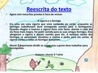 Reescrita do textoAgora com reescritas prontas é hora de revisar. A cigarra e a formigaEra uma vez uma cigarra que vivia cantando no verão, enquanto as formigas trabalhavam duro carregando comida para o formigueiro. Quando chegou o inverno a cigarra ficou com fome, doente e cada dia ela ficou mais magra. Foi pedir comida para as suas amigas formigas. Elas abrigaram a cigarra e deram comida para ela. A senhora rainha das formigas se aproximou, devolveu o violino e pediu para ela cantar. A cigarra cantou e todas as formigas dançaram.Moral: É importante dividir as coisas mas a gente deve trabalhar para consegui-las.Autores: alunos 3 ª série
