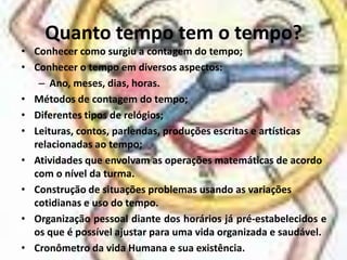 Quanto tempo tem o tempo?Conhecer como surgiu a contagem do tempo;Conhecer o tempo em diversos aspectos:Ano, meses, dias, horas.Métodos de contagem do tempo;Diferentes tipos de relógios;Leituras, contos, parlendas, produções escritas e artísticas relacionadas ao tempo;Atividades que envolvam as operações matemáticas de acordo com o nível da turma.Construção de situações problemas usando as variações cotidianas e uso do tempo.Organização pessoal diante dos horários já pré-estabelecidos e os que é possível ajustar para uma vida organizada e saudável.Cronômetro da vida Humana e sua existência.