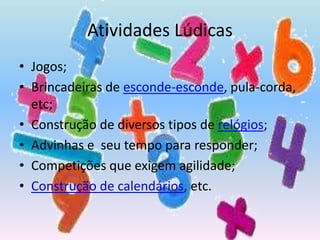 Atividades LúdicasJogos;Brincadeiras de esconde-esconde, pula-corda, etc;Construção de diversos tipos de relógios;Advinhas e  seu tempo para responder;Competições que exigem agilidade;Construção de calendários, etc.