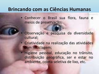 Brincando com as Ciências Humanas Conhecer o Brasil sua flora, fauna e meios de preservação;Observação e pesquisa da diversidade cultural;Criatividade na realização das atividades com reciclagem;Higiene pessoal, educação no trânsito, distribuição geográfica, ser e estar no ambiente, coleta seletiva de lixo, etc.