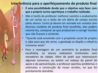 Interferência para o aperfeiçoamento do produto finalÉ uma possibilidade desde que o objetivo seja fazer com que a própria turma aperfeiçoe o trabalho realizado.Não é tarefa do professor melhorar sozinho o acabamento de um cartaz ou o texto de um diário de campo escrito pelos alunos. Como já devem ter entrado em contato com diversos modelos do produto final escolhido, eles podem retomá-los, comparar ao que produziram e corrigir trechos que não ficaram a contento. "Quando está envolvida com o propósito social do projeto e sabe para que ele serve, a garotada se dispõe a refazê-lo inúmeras vezes“Para a montagem de um seminário (o produto final escolhido), os alunos realizaram entrevistas com moradores da cidade. Além de pedir que retomassem algumas conversas, ao avaliar um esboço do painel de apoio e da apresentação, o professor apontou problemas e estimulou a construção de novas versões, no que foi prontamente atendido.