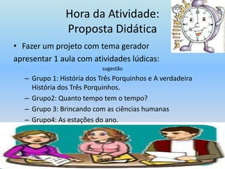 Hora da Atividade:Proposta DidáticaFazer um projeto com tema geradorapresentar 1 aula com atividades lúdicas:sugestãoGrupo 1: História dos Três Porquinhos e A verdadeira História dos Três Porquinhos.Grupo2: Quanto tempo tem o tempo?Grupo 3: Brincando com as ciências humanasGrupo4: As estações do ano.