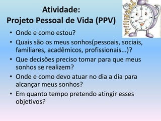 Atividade:Projeto Pessoal de Vida (PPV)Onde e como estou?Quais são os meus sonhos(pessoais, sociais, familiares, acadêmicos, profissionais...)?Que decisões preciso tomar para que meus sonhos se realizem?Onde e como devo atuar no dia a dia para alcançar meus sonhos?Em quanto tempo pretendo atingir esses objetivos?