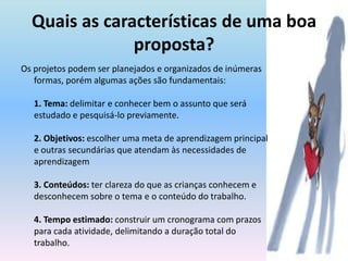 Quais as características de uma boa proposta?Os projetos podem ser planejados e organizados de inúmeras formas, porém algumas ações são fundamentais:1. Tema: delimitar e conhecer bem o assunto que será estudado e pesquisá-lo previamente. 2. Objetivos: escolher uma meta de aprendizagem principal e outras secundárias que atendam às necessidades de aprendizagem 3. Conteúdos: ter clareza do que as crianças conhecem e desconhecem sobre o tema e o conteúdo do trabalho. 4. Tempo estimado: construir um cronograma com prazos para cada atividade, delimitando a duração total do trabalho. 