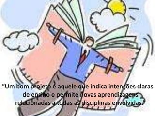 “Um bom projeto é aquele que indica intenções claras de ensino e permite novas aprendizagens relacionadas a todas as disciplinas envolvidas.”