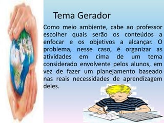 Tema GeradorComo meio ambiente, cabe ao professor escolher quais serão os conteúdos a enfocar e os objetivos a alcançar. O problema, nesse caso, é organizar as atividades em cima de um tema considerado envolvente pelos alunos, em vez de fazer um planejamento baseado nas reais necessidades de aprendizagem deles.