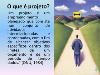 O que é projeto?Um projeto é um empreendimento planejado que consiste num conjunto de atividades interrelacionadas e coordenadas, com o fim de alcançar objetivos específicos dentro dos limites de um orçamento e de um período de tempo dados.” (ONU, 1984)