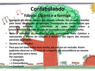 ConfabulandoFábula: Cigarra e a formigaExposição de vídeos, valores que aborda, reflexão das situações trazidas pelo texto, observação de formigas, investigação do conhecimento que possuem, estimulo a curiosidade de saber mais sobre o assunto, teatro, reescrita através de ilustração e ou a própria escrita.Pode-se trabalhar as estações do ano, construindo Texto Coletivo e executando a técnica de colagem e desenho são alguns dos recursos possíveis ao projeto.Quanto as produções:Para que um texto esteja bem escrito, ele precisa ser revisado. Assim podemos observar se há erros de ortografia, de concordância ou mesmo de coerência com o tema. Por exemplo: --> Ortografia --> Concordância --> Coerência 