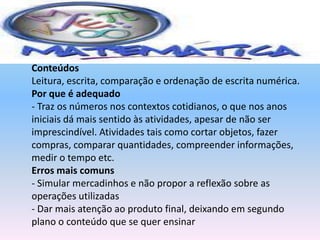 MatemáticaConteúdosLeitura, escrita, comparação e ordenação de escrita numérica.Por que é adequado- Traz os números nos contextos cotidianos, o que nos anos iniciais dá mais sentido às atividades, apesar de não ser imprescindível. Atividades tais como cortar objetos, fazer compras, comparar quantidades, compreender informações, medir o tempo etc.Erros mais comuns- Simular mercadinhos e não propor a reflexão sobre as operações utilizadas - Dar mais atenção ao produto final, deixando em segundo plano o conteúdo que se quer ensinar