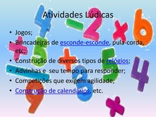 Atividades LúdicasJogos;Brincadeiras de esconde-esconde, pula-corda, etc;Construção de diversos tipos de relógios;Advinhas e  seu tempo para responder;Competições que exigem agilidade;Construção de calendários, etc.