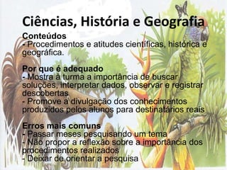 Ciências, História e Geografia	Conteúdos- Procedimentos e atitudes científicas, histórica e geográfica.Por que é adequado- Mostra à turma a importância de buscar soluções, interpretar dados, observar e registrar descobertas - Promove a divulgação dos conhecimentos produzidos pelos alunos para destinatários reaisErros mais comuns- Passar meses pesquisando um tema - Não propor a reflexão sobre a importância dos procedimentos realizados - Deixar de orientar a pesquisa