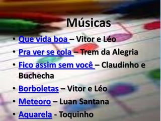 Músicas Que vida boa – Vitor e LéoPra ver se cola – Trem da AlegriaFico assim sem você – Claudinho e BuchechaBorboletas – Vitor e LéoMeteoro – Luan SantanaAquarela - Toquinho