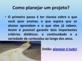 Como planejar um projeto?O primeiro passo é ter clareza sobre o que você quer ensinar, o que espera que os alunos aprendam e o que eles já sabem. Assim é possível garantir dois importantes critérios didáticos: a continuidade e a variedade de conteúdos ao longo dos anos.Então: planejar é tudo!