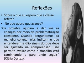 ReflexõesSobre o que eu espero que a classe reflita? No que quero que avance? "Os projetos ajudam a dar voz às crianças por meio da problematização constante. Quando perguntamos da maneira correta, elas indicam o que entenderam e dão sinais do que deve ser ajustado na compreensão. Isso permite avaliar como o trabalho está caminhando e para onde seguir” (Clélia Cortez).