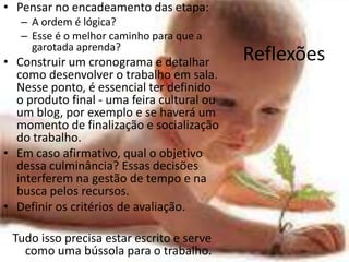 Pensar no encadeamento das etapa:A ordem é lógica? Esse é o melhor caminho para que a garotada aprenda? Construir um cronograma e detalhar como desenvolver o trabalho em sala. Nesse ponto, é essencial ter definido o produto final - uma feira cultural ou um blog, por exemplo e se haverá um momento de finalização e socialização do trabalho. Em caso afirmativo, qual o objetivo dessa culminância? Essas decisões interferem na gestão de tempo e na busca pelos recursos. Definir os critérios de avaliação. Tudo isso precisa estar escrito e serve como uma bússola para o trabalho.Reflexões