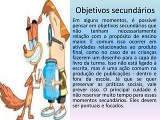 Objetivos secundários	Em alguns momentos, é possível pensar em objetivos secundários que não tenham necessariamente relação com o propósito de ensino maior. É comum isso ocorrer em atividades relacionadas ao produto final, como no caso de as crianças fazerem um desenho para a capa do livro da turma. Isso não está ligado à escrita, mas é uma ação comum na produção de publicações - dentro e fora da escola. Já que se quer preservar as práticas sociais, vale prever isso. O principal cuidado é não reservar muito tempo para esses momentos secundários. Eles devem ser pontuais e focados.