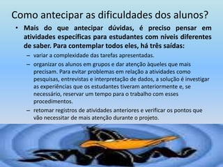 Como antecipar as dificuldades dos alunos?Mais do que antecipar dúvidas, é preciso pensar em atividades específicas para estudantes com níveis diferentes de saber. Para contemplar todos eles, há três saídas: variar a complexidade das tarefas apresentadas. organizar os alunos em grupos e dar atenção àqueles que mais precisam. Para evitar problemas em relação a atividades como pesquisas, entrevistas e interpretação de dados, a solução é investigar as experiências que os estudantes tiveram anteriormente e, se necessário, reservar um tempo para o trabalho com esses procedimentos.retomar registros de atividades anteriores e verificar os pontos que vão necessitar de mais atenção durante o projeto.
