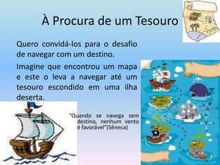 À Procura de um Tesouro	Quero convidá-los para o desafio de navegar com um destino.	Imagine que encontrou um mapa e este o leva a navegar até um tesouro escondido em uma ilha deserta.“Quando se navega sem destino, nenhum vento é favorável”(Sêneca)