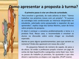 Como apresentar a proposta à turma?O primeiro passo é criar um clima de curiosidade. Para envolver a garotada, de nada adianta só dizer: "Vamos trabalhar nos próximos meses com um projeto". "O sucesso da estratégia está condicionado ao interesse despertado no estudante, valorizado como pesquisador e expositor do que apreendeu", explica Jorge dos Santos Martins, autor de livros sobre projetos de pesquisa.	O ideal é começar a conversa problematizando o tema e o produto final. Nesse caso, o recomendado é envolver os alunos na discussão sobre como chegar ao resultado esperado. 	Atente-se para alguns questionamentos: para que servem os números? Onde eles aparecem em nosso dia a dia? 		Os pequenos falaram do número do sapato, do peso e da altura. Só então a professora propôs criarem um jogo de cartas do tipo Supertrunfo e perguntou como fazer isso. Com os passos do trabalho já previstos, foi ajustando o que eles diziam e apresentou as etapas a ser seguidas. (ProfªLisane).