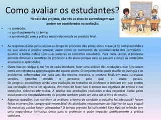 Como avaliar os estudantes?No caso dos projetos, são três os eixos de aprendizagem que podem ser considerados na avaliação: - o conteúdo;- o aprofundamento no tema;- a aproximação com a prática social relacionada ao produto final.As respostas dadas pelos alunos ao longo do processo dão pistas sobre o que já foi compreendido e no que ainda é preciso avançar, assim como os momentos de sistematização dos conteúdos - quando a turma define com suas palavras os conceitos estudados. Para Delia Lerner, o processo permite diminuir a incerteza do professor e do aluno porque nele se passam a limpo os conteúdos ensinados e aprendidos. Outra boa estratégia é, no fim de cada atividade, fazer uma análise das produções, que funcionam como um retrato da aprendizagem até aquele ponto. O conjunto delas pode revelar os avanços e os problemas enfrentados por cada um. Da mesma maneira, o produto final, em suas sucessivas versões, também mostra o percurso pelo qual o aluno passou. Os projetos possibilitam ainda uma avaliação do trabalho do professor e indicam em que pontos sua condução precisa ser ajustada. Um meio de fazer isso é pensar nos objetivos de ensino e nas condições didáticas oferecidas. A análise das produções realizadas e das respostas dadas pelos estudantes no desenvolvimento do projeto também pode ser vista sob a ótica do ensino. Algumas questões que norteiam as análises: a forma de conduzir o trabalho foi adequada? Foram feitas intervenções sempre que necessário? As atividades responderam ao objetivo de cada etapa? Os materiais usados foram adequados? O tempo previsto foi suficiente? Esse tipo de reflexão tem uma importância formativa única para o professor e pode impactar positivamente a prática cotidiana.